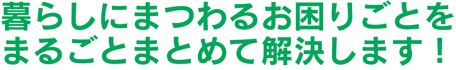暮らしにまつわるお困りごとをまるごとまとめて解決します！